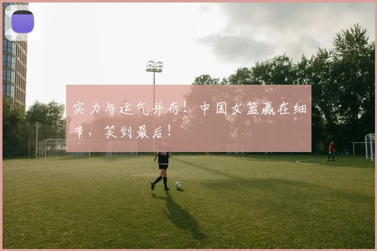 实力与运气并存！中国女篮赢在细节，笑到最后！