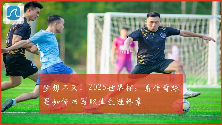 梦想不灭！2026世界杯，看传奇球星如何书写职业生涯终章