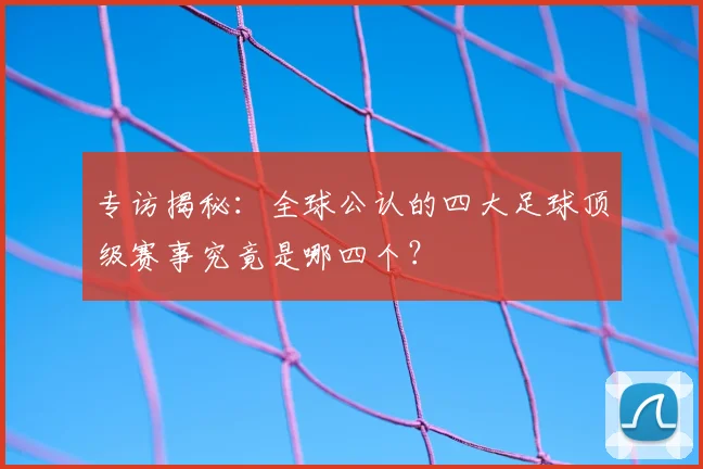 专访揭秘：全球公认的四大足球顶级赛事究竟是哪四个？