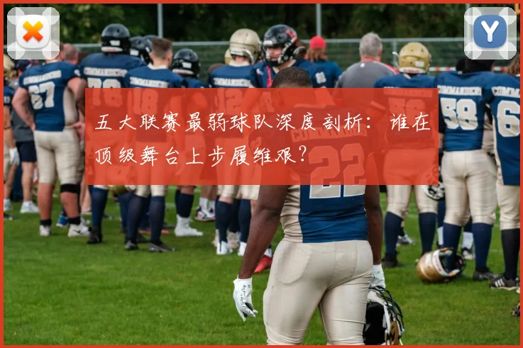 五大联赛最弱球队深度剖析：谁在顶级舞台上步履维艰？