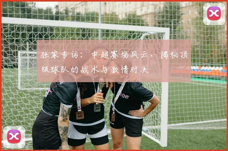 独家专访：中超赛场风云，揭秘顶级球队的战术与激情对决