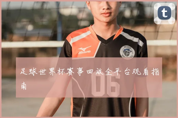 足球世界杯赛事回放全平台观看指南