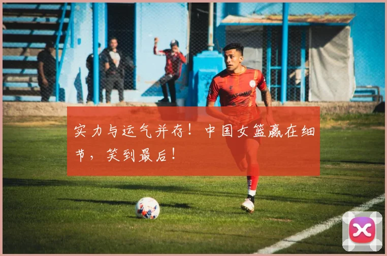实力与运气并存！中国女篮赢在细节，笑到最后！