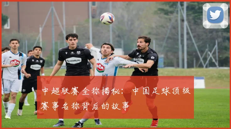 中超联赛全称揭秘：中国足球顶级赛事名称背后的故事